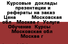 Курсовые, доклады, презентации и рефераты на заказ › Цена ­ 100 - Московская обл., Москва г. Услуги » Обучение. Курсы   . Московская обл.,Москва г.